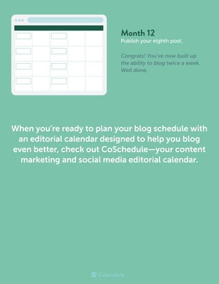 Month 12
Publish your eighth post.
Congrats! You’ve now built up
the ability to blog twice a week.
Well done.
When you're ready to plan your blog schedule with
an editorial calendar designed to help you blog
even better, check out CoSchedule—your content
marketing and social media editorial calendar.
 