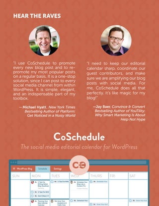 HEAR THE RAVES
“I need to keep our editorial
calendar sharp, coordinate our
guest contributors, and make
sure we are amplifying our blog
posts with social media. For
me, CoSchedule does all that
perfectly. It’s like magic for my
blog!”
—Jay Baer, Convince & Convert
Bestselling Author of YouTility:
Why Smart Marketing Is About
Help Not Hype
“I use CoSchedule to promote
every new blog post and to re-
stsopralupoptsomymetomorp
on a regular basis. It is a one-stop
solution, since I can post to every
social media channel from within
WordPress. It is simple, elegant,
and an indispensable part of my
toolbox.
—Michael Hyatt , New York Times
Bestselling Author of Platform:
Get Noticed in a Noisy World
 