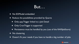 But…
•   No EOModel embedded

•   Reduce the possibilities provided by Quartz

    •   Only one Trigger linked to a Job Detail

    •   Only CronTrigger is supported

    •   Persistence must be handled by you (use of the RAMJobStore)

•   No clustering

•   Doesn’t ﬁt your needs if you have to handle a big number of jobs
 