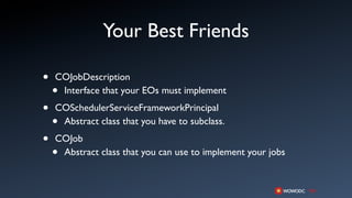 Your Best Friends

•   COJobDescription
    •Interface that your EOs must implement

•   COSchedulerServiceFrameworkPrincipal
    •Abstract class that you have to subclass.

•   COJob
    •Abstract class that you can use to implement your jobs
 