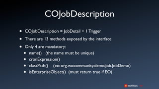 COJobDescription
•   COJobDescription = JobDetail + 1 Trigger

•   There are 13 methods exposed by the interface

•   Only 4 are mandatory:
    •name() (the name must be unique)
    •cronExpression()
    •classPath() (ex: org.wocommunity.demo.job.JobDemo)
    •isEnterpriseObject() (must return true if EO)
 