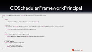 COSchedulerFrameworkPrincipal
public class MyFrameworkPrincipal extends COSchedulerServiceFrameworkPrincipal
{

	   static
	   {
	   	    setUpFrameworkPrincipalClass(MyFrameworkPrincipal.class);
	   }

	   @Override
	   public NSArray<? extends COJobDescription> getListOfJobDescription(final EOEditingContext editingContext)
	   {
	   	    return myMethodWhichFetchesObjects(editingContext);
	   }

	   @Override
	   public EOEditingContext newEditingContext()
	   {
	   	    return MyFactory.newEditingContext(new EOObjectStoreCoordinator());
	   }

	    @Override
    // can be removed
	    public void finishInitialization()
	    {
	    	    // Your code if you need;
	    	    super.finishInitialization();
	    }
}
 