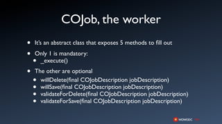 COJob, the worker
•   It’s an abstract class that exposes 5 methods to ﬁll out

•   Only 1 is mandatory:
    •_execute()
•   The other are optional
    • willDelete(ﬁnal COJobDescription jobDescription)
    • willSave(ﬁnal COJobDescription jobDescription)
    • validateForDelete(ﬁnal COJobDescription jobDescription)
    • validateForSave(ﬁnal COJobDescription jobDescription)
 