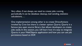 Very often, if not always, we need to create jobs running
periodically. It can be database cleanup, mail sending, statistics
calculations, …

One implementation among other is to create DirectActions
invoked by Cron but there is a better option: Quartz. Quartz is a
famous java open source library that allows developers to create
jobs easily. In this session, you will learn how it's easy to integrate
Quartz in your WebObjects application and how you can use job
persistance based on EOF.
 