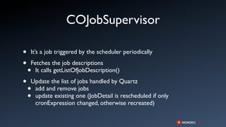 COJobSupervisor

•   It’s a job triggered by the scheduler periodically

•   Fetches the job descriptions
    • It calls getListOfJobDescription()

•   Update the list of jobs handled by Quartz
    •add and remove jobs
    •update existing one (JobDetail is rescheduled if only
     cronExpression changed, otherwise recreated)
 