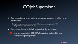 COJobSupervisor

•       You can deﬁne the periodicity by setting a property which is by
        default 5mn.
    •    Example: fr.sophiacom.corason.scheduler.COJobSupervisor.sleepduration=10
            triggers the supervisor every 10 mn

•       You can replace the default supervisor by your own
    ➡      Use an annotation @COMySupervisor deﬁned in your
           framework principal class
 