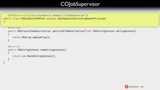 COJobSupervisor
   @COMySupervisor("org.wocommunity.wowodc11.COJobSupervisor")
public class COSchedulerFP4Test extends COSchedulerServiceFrameworkPrincipal
{
	
	 @Override
	 public NSArray<COJobDescription> getListOfJobDescription(final EOEditingContext editingContext)
	 {
	 	 return NSArray.emptyArray();
	 }

	   @Override
	   public EOEditingContext newEditingContext()
	   {
	   	 return new MockEditingContext();
	   }
}
 