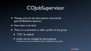 COJobSupervisor
•   Manage only the job descriptions returned by
    getListOfJobDescription().

•   How does it do that?

•   There is a convention: it adds a preﬁx to the group

    •   “CO.” by default

    •   preﬁx can be changed by the property
        fr.sophiacom.corason.scheduler.foundation.COJobSupervisor.preﬁx
 