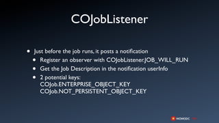 COJobListener

•   Just before the job runs, it posts a notiﬁcation
    •  Register an observer with COJobListener.JOB_WILL_RUN
    •  Get the Job Description in the notiﬁcation userInfo
    •  2 potential keys:
       COJob.ENTERPRISE_OBJECT_KEY
       COJob.NOT_PERSISTENT_OBJECT_KEY
 