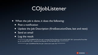COJobListener

•   When the job is done, it does the following:
    •Post a notiﬁcation
    •Update the Job Description (ﬁrstExecutionDate, last and next)
    •Send an email
    •Log the result
        ************** Job 'CO.DEFAULT.My ﬁrst job' is starting. FireTime: Wed Jun 29 15:47:20 CEST 2011 /previousFireTime: Wed
        Jun 29 15:47:00 CEST 2011 /nextFireTime: Wed Jun 29 15:47:40 CEST 2011 **************
        ************** Job 'CO.DEFAULT.My ﬁrst job' is done and it took: 10s **************
 