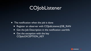 COJobListener

•   The notiﬁcation when the job is done
    • Register an observer with COJobListener.JOB_RAN
    • Get the Job Description in the notiﬁcation userInfo
    • Get the exception with the key
      COJob.EXCEPTION_KEY
 