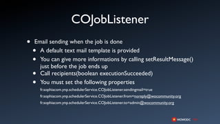 COJobListener
•   Email sending when the job is done
    • A default text mail template is provided
    • You can give more informations by calling setResultMessage()
      just before the job ends up
    • Call recipients(boolean executionSucceeded)
    • You must set the following properties
        fr.sophiacom.ynp.schedulerService.COJobListener.sendingmail=true
        fr.sophiacom.ynp.schedulerService.COJobListener.from=noreply@wocommunity.org
        fr.sophiacom.ynp.schedulerService.COJobListener.to=admin@wocommunity.org
 