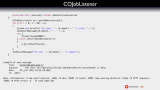 COJobListener
    	   protected void _execute() throws JobExecutionException
	   {
	   	   COJobDescription jd = getJobDescription();
	   	   for (int i = 0; i < 10; i++)
	   	   {
	   	   	   System.out.println("job name: " + jd.name() + " /i value: " + i);
	   	   	   setResultMessage(jd.name() + " : " + i);
	   	   	   try {
	   	   	   	   Thread.sleep(1000L);
	   	   	   } catch (InterruptedException e)
	   	   	   {
	   	   	   	   e.printStackTrace();
	   	   	   }
	   	   }	 	
	   	   setResultMessage("The job " + jd.name() + " is happy!");
	   }


Example of sent message:
	   From: 	 noreply@sophiacom.fr
	   Subject: 	    Job info: CO.Figaroclassifieds.CadrEmploiNotificationSender is done.
	   Date: 	 29 juin 2011 16:24:28 HAEC
	   To: 	admin

More informations: # new notifications: 16561 /# dks: 36587 /# cache: 33987 /max parsing duration: 223ms /# HTTP requests:
33992 /# HTTP errors: 5.  It took 19mn 28s
 