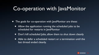 Co-operation with JavaMonitor

•   The goals for co-operation with JavaMonitor are these:

    •   Allow the application running the scheduled jobs to be
        scheduled for restarts in JavaMonitor

    •   Don't kill scheduled Jobs, allow them to shut down cleanly

    •   Able to defer a scheduled restart or a termination until the
        last thread ended cleanly.
 