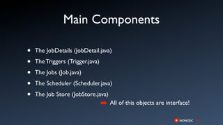 Main Components

•   The JobDetails (JobDetail.java)

•   The Triggers (Trigger.java)

•   The Jobs (Job.java)

•   The Scheduler (Scheduler.java)

•   The Job Store (JobStore.java)
                                  ➡ All of this objects are interface!
 