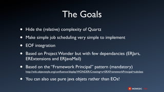 The Goals
•   Hide the (relative) complexity of Quartz

•   Make simple job scheduling very simple to implement

•   EOF integration

•   Based on Project Wonder but with few dependancies (ERJars,
    ERExtensions and ERJavaMail)

•   Based on the “Framework Principal” pattern (mandatory)
    http://wiki.objectstyle.org/conﬂuence/display/WONDER/Creating+a+ERXFrameworkPrincipal+subclass


•   You can also use pure java objets rather than EOs!
 