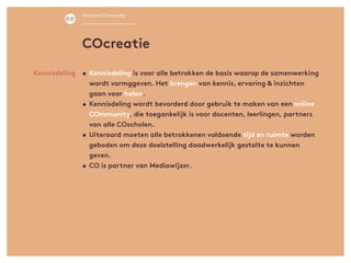 •	Kennisdeling is voor alle betrokken de basis waarop de samenwerking
wordt vormggeven. Het brengen van kennis, ervaring & inzichten
gaan voor halen.
•	Kennisdeling wordt bevorderd door gebruik te maken van een online
COmmunity, die toegankelijk is voor docenten, leerlingen, partners
van alle COscholen.
•	Uiteraard moeten alle betrokkenen voldoende tijd en ruimte worden
geboden om deze doelstelling daadwerkelijk gestalte te kunnen
geven.
•	CO is partner van Mediawijzer.
Kennisdeling
COcreatie
COschool COmmunity
 