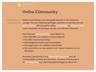 Online kennisdeling is een belangrijk element in het COschool
concept. We zien COschool leerlingen,docenten en partners als één
groot netwerk. We stimuleren online kennisdeling en samenwerking
tussen docenten en leerlingen van de verschillende COscholen.
Het COschool online platform moet leiden tot:
•	het verbinden van mensen en deskundigheid
•	het delen van best practices
•	bemoedigende nieuwe partnerschappen
•	het organiseren van (offline) activiteiten
•	het verstrekken van een podium voor nieuwe talenten van de
COscholen.
De online COmmunity is een belangrijk instrument voor de
communicatie rondom de COscholen. De online COmmunity is
de one-stop-shop voor alle COschool leerlingen en docenten.
Kennisdeling en
samenwerking
Online COmmunity
COschool COmmunity
 