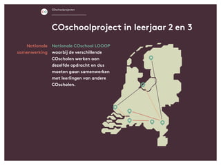 Nationale
samenwerking
COschoolproject in leerjaar 2 en 3
COschoolprojecten
Nationale COschool LOOOP
waarbij de verschillende
COscholen werken aan
dezelfde opdracht en dus
moeten gaan samenwerken
met leerlingen van andere
COscholen.
 
