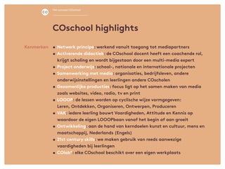 •	Netwerk principe: werkend vanuit toegang tot mediapartners
•	Activerende didactiek: de COschool docent heeft een coachende rol,
krijgt scholing en wordt bijgestaan door een multi-media expert
•	Project onderwijs: school-, nationale en internationale projecten
•	Samenwerking met media: organisaties, bedrijfsleven, andere
onderwijsinstellingen en leerlingen andere COscholen
•	Gezamenlijke producties: focus ligt op het samen maken van media
zoals websites, video, radio, tv en print
•	LOOOP: de lessen worden op cyclische wijze vormgegeven:
	 Leren, Ontdekken, Organiseren, Ontwerpen, Produceren
• 	VAK: iedere leerling bouwt Vaardigheden, Attitude en Kennis op
waardoor de eigen LOOOPbaan vanaf het begin af aan groeit
•	Ontwikkeling: aan de hand van kerndoelen kunst en cultuur, mens en
maatschappij, Nederlands (Engels)
•	21st century skills: we maken gebruik van reeds aanwezige
	 vaardigheden bij leerlingen
•	COlab°: elke COschool beschikt over een eigen werkplaats
Kenmerken
COschool highlights
Het concept COschool
 