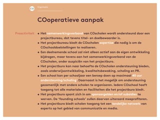 •	Het samenwerkingsverband van COscholen wordt ondersteund door een
projectbureau, dat tevens titel- en doelbewaarder is.
•	Het projectbureau biedt de COscholen expertise die nodig is om de
COschooldoelstellingen te realiseren.
•	Een deelnemende school zal niet alleen actief aan de eigen ontwikkeling
bijdragen, maar tevens aan het samenwerkingsverband van de
COscholen, onder auspiciën van het projectburo.
•	Het projectburo kan naar behoefte de COscholen ondersteuning bieden,
zoals onderwijsontwikkeling, kwaliteitsbewaking, scholing en PR.
•	Een school kan per schooljaar een beroep doen op maximaal 40 uur
ondersteuning/scholing. Daarnaast is het mogelijk om ondersteuning
gezamenlijk met andere scholen te organiseren. Iedere COschool heeft
toegang tot alle materialen en faciliteiten die het projectburo biedt.
•	Het projectburo spant zich in om sponsorgelden en/of subsidies te
werven. De ‘founding schools’ zullen daarvan uiteraard meeprofiteren.
•	Het projectburo biedt scholen toegang tot een landelijke netwerk van
experts op het gebied van communicatie en media.
Proactiviteit
COoperatieve aanpak
Organisatie
 