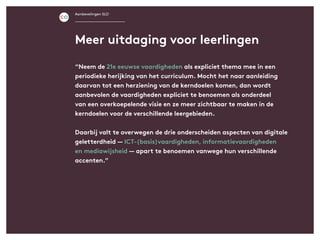 Aanbevelingen SLO
“Neem de 21e eeuwse vaardigheden als expliciet thema mee in een
periodieke herijking van het curriculum. Mocht het naar aanleiding
daarvan tot een herziening van de kerndoelen komen, dan wordt
aanbevolen de vaardigheden expliciet te benoemen als onderdeel
van een overkoepelende visie en ze meer zichtbaar te maken in de
kerndoelen voor de verschillende leergebieden.
Daarbij valt te overwegen de drie onderscheiden aspecten van digitale
geletterdheid — ICT-(basis)vaardigheden, informatievaardigheden
en mediawijsheid — apart te benoemen vanwege hun verschillende
accenten.”
Meer uitdaging voor leerlingen
 