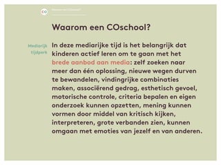 In deze mediarijke tijd is het belangrijk dat
kinderen actief leren om te gaan met het
brede aanbod aan media: zelf zoeken naar
meer dan één oplossing, nieuwe wegen durven
te bewandelen, vindingrijke combinaties
maken, associërend gedrag, esthetisch gevoel,
motorische controle, criteria bepalen en eigen
onderzoek kunnen opzetten, mening kunnen
vormen door middel van kritisch kijken,
interpreteren, grote verbanden zien, kunnen
omgaan met emoties van jezelf en van anderen.
Mediarijk
tijdperk
Waarom een COschool?
Waarom een COschool?
 
