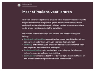 Aanbevelingen SLO
“Scholen en leraren spelen een cruciale rol en moeten voldoende ruimte
krijgen er lokaal invulling aan te geven. Ruimte voor innovatie van
onderop is echter niet voldoende: scholen hebben steun en stimulans
nodig om de ruimte productief te benutten.
Om leraren te stimuleren zijn vier vormen van ondersteuning van
belang:
•	Curriculaire uitwerking: concretisering van de vaardigheden uit het
conceptueel kader in de vorm van voorbeeldlesmateriaal;
•	Toetsing: ontwikkeling van bruikbare kaders en instrumenten voor
het volgen en beoordelen van leerlingen;
•	Professionalisering: ruim aanbod van nascholingsactiviteiten en
netwerken van school voor kennisdeling;
•	Leermiddelen: meer aandacht voor de vaardigheden in methodes en
een bredere ontsluiting van additionele leermiddelen.”
Meer stimulans voor leraren
 