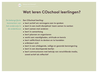 Een COschool leerling:
•	leert actief om vermogens aan te spreken
•	leert in een multi disciplinair team samen te werken
•	leert samen met anderen
•	leert in samenhang
•	leert plannen en organiseren
•	werkt aan vaardigheden, attitude en kennis
•	leert zelfkritisch te denken en te handelen
•	oriënteert zich
•	leert in een uitdagende, veilige en gezonde leeromgeving
•	leert in een doorlopende leerlijn
•	leert communiceren met behulp van verschillende media,
	 zowel actief als reflectief
De belangrijkste
kenmerken van
het onderwijs in
de onderbouw
Wat leren COschool leerlingen?
Waarom een COschool?
 