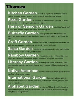 Themes:
Kitchen Garden consists of vegetables and herbs used in
cooking including squash, tomato, beans, broccoli, cucumber, and parsley.

Pizza Garden is made up of plants used in pizza such as toma-
toes, bell pepper, onions, garlic, chives, and oregano.

Herb or Sensory Garden consists of plants such
as basil, mint, thyme, oregano, rosemary, and lemon grass.

Butterfly Garden is designed to attract butterflies with
plants such as purple coneflower, bee balm, butterfly bush, butterfly weed, and zin-
nias.

Craft Garden is made up of plants that provide materials for art
projects such as gourds, sunflowers, pansies, dry beans, and corn.

Salsa Garden consists of ingredients used in salsa such as Chile
pepper, tomato, onion, cilantro, and tomatillo.

Rainbow Garden includes the colors of the rainbow from
plants such as zinnias, sunflowers, purple coneflower, marigolds, and pansies.

Literacy Garden relate to plants found in children’s litera-
tures including blackberries, lettuce, beans, radish, parsley, cabbages, potatoes, and
onions.

Native American can include a Three Sisters garden consist-
ing of corn, beans, and squash.

International Garden focuses on plants native to
other countries around the world such as okra, watermelon, collards, pac choi, pep-
pers, and potatoes.

Alphabet Garden creates an ABC garden with plants that
represent the alphabet with plants and herbs such as alyssum, basil, corn, dill, egg-
plant, fennel, and geranium.
 