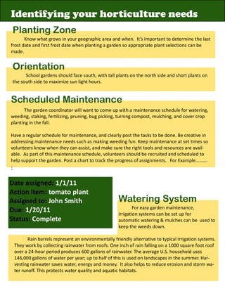 Identifying your horticulture needs
Planting Zone
       Know what grows in your geographic area and when. It’s important to determine the last
frost date and first frost date when planting a garden so appropriate plant selections can be
made.


Orientation
      School gardens should face south, with tall plants on the north side and short plants on
the south side to maximize sun light hours.


Scheduled Maintenance
       The garden coordinator will want to come up with a maintenance schedule for watering,
weeding, staking, fertilizing, pruning, bug picking, turning compost, mulching, and cover crop
planting in the fall.

Have a regular schedule for maintenance, and clearly post the tasks to be done. Be creative in
addressing maintenance needs such as making weeding fun. Keep maintenance at set times so
volunteers know when they can assist, and make sure the right tools and resources are avail-
able. As part of this maintenance schedule, volunteers should be recruited and scheduled to
help support the garden. Post a chart to track the progress of assignments. For Example……….
:

Date assigned: 1/1/11
Action item: tomato plant
Assigned to: John Smith                                Watering System
                                                               For easy garden maintenance,
Due: 1/20/11                                           irrigation systems can be set up for
Status: Complete                                       automatic watering & mulches can be used to
                                                       keep the weeds down.

           Rain barrels represent an environmentally friendly alternative to typical irrigation systems.
    They work by collecting rainwater from roofs. One inch of rain falling on a 1000 square foot roof
    over a 24-hour period produces 600 gallons of rainwater. The average U.S. household uses
    146,000 gallons of water per year; up to half of this is used on landscapes in the summer. Har-
    vesting rainwater saves water, energy and money. It also helps to reduce erosion and storm wa-
    ter runoff. This protects water quality and aquatic habitats.
 