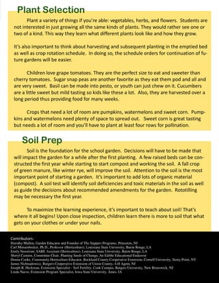 Plant Selection
        Plant a variety of things if you’re able: vegetables, herbs, and flowers. Students are
  not interested in just growing all the same kinds of plants. They would rather see one or
  two of a kind. This way they learn what different plants look like and how they grow.

  It’s also important to think about harvesting and subsequent planting in the emptied bed
  as well as crop rotation schedule. In doing so, the schedule orders for continuation of fu-
  ture gardens will be easier.

         Children love grape tomatoes. They are the perfect size to eat and sweeter than
  cherry tomatoes. Sugar snap peas are another favorite as they eat them pod and all and
  are very sweet. Basil can be made into pesto, or youth can just chew on it. Cucumbers
  are a little sweet but mild tasting so kids like these a lot. Also, they are harvested over a
  long period thus providing food for many weeks.

        Crops that need a lot of room are pumpkins, watermelons and sweet corn. Pump-
  kins and watermelons need plenty of space to spread out. Sweet corn is great tasting
  but needs a lot of room and you’ll have to plant at least four rows for pollination.


       Soil Prep
         Soil is the foundation for the school garden. Decisions will have to be made that
  will impact the garden for a while after the first planting. A few raised beds can be con-
  structed the first year while starting to start compost and working the soil. A fall crop
  of green manure, like winter rye, will improve the soil. Attention to the soil is the most
  important point of starting a garden. It’s important to add lots of organic material
  (compost). A soil test will identify soil deficiencies and toxic materials in the soil as well
  as guide the decisions about recommended amendments for the garden. Rototilling
  may be necessary the first year.

        To maximize the learning experience, it’s important to teach about soil! That’s
  where it all begins! Upon close inspection, children learn there is more to soil that what
  gets on your clothes or under your nails.

Contributors:
Dorothy Mullen, Garden Educator and Founder of The Suppers Programs, Princeton, NJ
Carl Motsenbocker, Ph.D., Professor (Horticulture), Louisiana State University, Baton Rouge, LA
Emily Neustrom, SARE Assistant (Horticulture), Louisiana State University, Baton Rouge, LA
Sheryl Casteen, Committee Chair, Planting Seeds of Change, An Edible Educational Endeavor
Donna Cooke, Community Horticulture Educator, Rockland County Cooperative Extension, Cornell University, Stony Point, NY
James Nichnadowicz, Rutgers Cooperative Extension of Union County, 4-H Agent, NJ
Joseph R. Heckman, Extension Specialist - Soil Fertility, Cook Campus, Rutgers University, New Brunswick, NJ
Linda Naeve, Extension Program Specialist, Iowa State University, Ames, IA
 