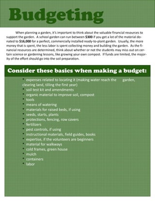 Budgeting
        When planning a garden, it’s important to think about the valuable financial resources to
support the garden. A school garden can run between $300 if you get a lot of the material do-
nated to $16,000 for a perfect, commercially installed ready-to-plant garden. Usually, the more
money that is spent, the less labor is spent collecting money and building the garden. As the fi-
nancial resources are determined, think about whether or not the students may miss out on cer-
tain science or gardening lessons, like growing your own compost. If funds are limited, the major-
ity of the effort should go into the soil preparation.


Consider these basics when making a budget:
           * expenses related to locating it (making water reach the             garden,
           clearing land, tilling the first year)
           * soil test kit and amendments
           * organic material to improve soil, compost
           * tools
           * means of watering
           * materials for raised beds, if using
           * seeds, starts, plants
           * protections, fencing, row covers
           * fertilizers
           * pest controls, if using
           * instructional materials, field guides, books
           * expertise, if the volunteers are beginners
           * material for walkways
           * cold frames, green house
           * mulch
           * containers
           * labor
 