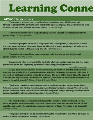 Learning Conne
ADVICE from others:
      “The garden is an important recreational and educational tool. Children can look
forward to going into the garden to learn about math, science, language arts, and workforce skills.
At times, it’s nice to sit, observe and enjoy nature. “ -Linda McHugh

     “The curriculum interests of the participating teachers should be well represented in the
garden design.” -Dorothy Mullen


      “When designing the educational components of a school garden, it’s important to make
the experiences hands-on. Educators should avoid technical jargon, particularly with elementary
school students, related to the gardening project.” -Henry Harrison

     “The project directors should have a means of collecting, storing and sharing good
garden lessons.”-Dorothy Mullen

        “Always relate what is growing in the garden to what kids already know and like. For exam-
ple children relate best to growing a pizza instead of saying growing tomatoes.”
                                                                               -James Nichnadowicz
        “As you develop curriculum or identify curriculum, it’s important that the teachers meet
state teaching standards. It is vital that activities related to the garden are meeting objectives, if
not teachers no longer have time to just do fun things. The more of this that is done, the easier it
is for teachers to participate. With variation by district, their lives are more or less driven by stan-
dards in the public schools.” -Charles B. Cox & Dorothy Mullen

       “You’ll want to take into consideration the instructional materials such as lenses, books,
field guides, seeds and starting materials, scales, and measuring devices that you’ll need. As the
garden selection is made, the curriculum identified and garden design drawn up, keep in mind the
cost and availability of instructional materials.” -Dorothy Mullen


      “It’s important to note that different stakeholders may have different ideas about how
much the garden must be driven by curriculum or education standards and how much it should
provide opportunities for spontaneous, seasonal learning, or food. This needs to be discussed.”-
Dorothy Mullen

      “The garden setting should be ideal for learning the subject matter that has to be taught as
well as promote spontaneous learning.” -Linda Naeve
 