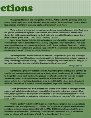 ections
        “Incorporate literature into your garden activities. At the end of the gardening time, it is
 nice to sit and read a short book related to what the students did in the garden. There is a fabu-
 lous selection of children’s gardening books on the market.”- Linda Naeve

         “Taste testing is an important avenue for experiencing the school garden. Make food from
 the garden! We make fresh garden salsa and even non-tomato eaters love it! Research has
 shown that children are more likely to eat fresh fruits and vegetable if they have ownership in
 them and have grown them.”- Linda Naeve and Sheryl Casteen
         “A 4-H School Garden Train the Trainer Workshop can offer subject matter training and
 demonstration stations conducted by local nursery and garden supply dealership as well as re-
 search based information provided by University staff. Teams made up of teachers, Extension
 staff. community volunteers and youth are equipped with the information and curriculum they
 need to be successful.” Shaney Hill, and Robin Landry

        “Gardens provide a wonderful outlet for exercise. The garden is a great way to incorpo-
 rate exercise. Through this outdoor experience, youth are doing something active as opposed to
 doing something passive like reading. The youth like spending time in the fresh air. They get to
 see nature’s miracles and appreciate the diverse educational classroom.”
                                                                            -Sheryl Casteen

       “Gardens are a great way to teach nutrition. Vegetables grown in the garden can then be
 used for nutrition education through cooking activities within the classroom. All the kids come
 to the garden once a week by class. The produce can often be washed an eaten on the spot!
 Sometimes garden chores are done and the children are rewarded with a special
 recipe! A local chef or culinary students can bring their skills to the school garden in order to
 show the children how to prepare, cook and enjoy their vegetables and herbs.”- Carol Baney

       “School gardens can be a multi-purpose area used to teach lessons in all subject matter
 areas as well as helping students learn responsibility, citizenship, caring, and respect. Often
 times, teaching character development is overlooked as an educational component of school
 gardens. It provides the perfect setting to learn and practice good character.”- Margo Castro and
 Robin Landry

        “The My Garden™ initiative in Michigan is a multi-faceted program that incorporates nu-
 trition education, virtual gardening, K-12 lessons that are written with grade level content ex-
 pectations in mind, a strong partnership with the MSU 4-H Children’s Garden (and the great
 online resource there called Collaborating Classrooms and the Wonder Wall), a food service
 guide for schools with gardens and a Youth Farm Stand Guide.”- Becky Henne
 