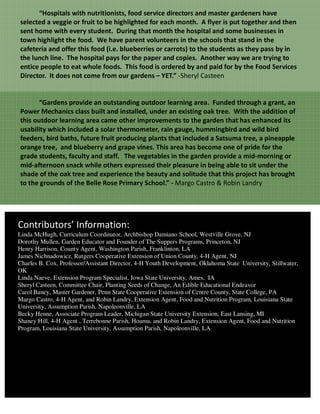 “Hospitals with nutritionists, food service directors and master gardeners have
selected a veggie or fruit to be highlighted for each month. A flyer is put together and then
sent home with every student. During that month the hospital and some businesses in
town highlight the food. We have parent volunteers in the schools that stand in the
cafeteria and offer this food (i.e. blueberries or carrots) to the students as they pass by in
the lunch line. The hospital pays for the paper and copies. Another way we are trying to
entice people to eat whole foods. This food is ordered by and paid for by the Food Services
Director. It does not come from our gardens – YET.” -Sheryl Casteen


       “Gardens provide an outstanding outdoor learning area. Funded through a grant, an
Power Mechanics class built and installed, under an existing oak tree. With the addition of
this outdoor learning area came other improvements to the garden that has enhanced its
usability which included a solar thermometer, rain gauge, hummingbird and wild bird
feeders, bird baths, future fruit producing plants that included a Satsuma tree, a pineapple
orange tree, and blueberry and grape vines. This area has become one of pride for the
grade students, faculty and staff. The vegetables in the garden provide a mid-morning or
mid-afternoon snack while others expressed their pleasure in being able to sit under the
shade of the oak tree and experience the beauty and solitude that this project has brought
to the grounds of the Belle Rose Primary School.” - Margo Castro & Robin Landry




Contributors’ Information:
Linda McHugh, Curriculum Coordinator, Archbishop Damiano School, Westville Grove, NJ
Dorothy Mullen, Garden Educator and Founder of The Suppers Programs, Princeton, NJ
Henry Harrison, County Agent, Washington Parish, Franklinton, LA
James Nichnadowicz, Rutgers Cooperative Extension of Union County, 4-H Agent, NJ
Charles B. Cox, Professor/Assistant Director, 4-H Youth Development, Oklahoma State University, Stillwater,
OK
Linda Naeve, Extension Program Specialist, Iowa State University, Ames, IA
Sheryl Casteen, Committee Chair, Planting Seeds of Change, An Edible Educational Endeavor
Carol Baney, Master Gardener, Penn State Cooperative Extension of Centre County, State College, PA
Margo Castro, 4-H Agent, and Robin Landry, Extension Agent, Food and Nutrition Program, Louisiana State
University, Assumption Parish, Napoleonville, LA
Becky Henne, Associate Program Leader, Michigan State University Extension, East Lansing, MI
Shaney Hill, 4-H Agent , Terrebonne Parish, Houma, and Robin Landry, Extension Agent, Food and Nutrition
Program, Louisiana State University, Assumption Parish, Napoleonville, LA
 