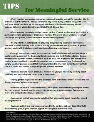 TIPS                          for Meaningful Service
       -When you plan your garden-related service, don’t forget to look at the calendar. March
is National Nutrition Month. Make a Difference Day occurs during October along with Learn
and Serve Week. April is a big service month that features National Gardening Month,
National Volunteer Week, Earth Day and Global Youth Service Day.

      -When planning the service related to your garden, it’s wise to plan some service that is
garden related and other service that is issue related. This way if a hard winter or too much
rain delays your garden, it doesn’t impede you from serving others.

      -It’s important not to forget about providing the gardening experience to everyone.
Youth can put their building skills to use in making gardens wheelchair accessible. A garden
provides youth with limitations great learning and sensory experiences.

       -Through your school garden, you can tap into service initiatives such as Plant A Row, a
public service program of the Garden Writers Association and the GWA Foundation. Garden
writers encourage their readers/listeners to plant an extra row of produce and donate their
surplus to local food banks, soup kitchens and service organizations to help feed America’s
hungry. Another popular project that involves plants is the American Cancer Society daffodil
sale that serves as a symbol of hope for people affected by cancer.

     -Youth can educate others or serve as mentors for younger student by teaching about
gardening and explaining how plants grow in the garden.

      -Sharing garden vegetables with the local food bank or homeless shelter teaches the chil-
dren to be part of a giving community.

      -Whatever cause that the students select, while plants are hibernating during the winter,
they can research the topic and its causes, interview experts, create posters, flyers or bro-
chures and conduct related service projects.

      -Youth can serve their community by telling their community about how it has helped
the neighborhood.

      -Youth can publish and share recipes created in the garden. Not only does it highlight
the crops they grow, it gives them an opportunity to spread nutritional facts.
 Contributors:
 Janet Fox, Professor and Associate Department Head, 4-H Youth Development, Louisiana State University AgCenter, Baton Rouge, LA
 Emelie Swackhamer, Extension Educator, Lehigh County Cooperative Extension, and Northampton County Cooperative Extension, PA
 Carol Baney, Master Gardener, Penn State Cooperative Extension of Centre County, State College, PA
 Calvin Walker, Assistant Extension Agent, (4-H?ANR), Webster Parish, Minden, LA
 