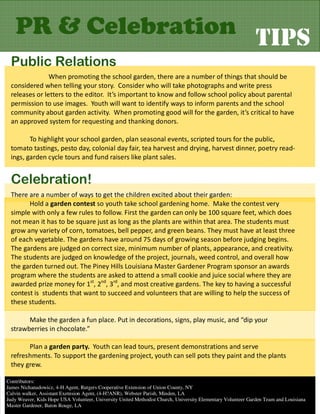 PR & Celebration TIPS
 Public Relations
               When promoting the school garden, there are a number of things that should be
 considered when telling your story. Consider who will take photographs and write press
 releases or letters to the editor. It’s important to know and follow school policy about parental
 permission to use images. Youth will want to identify ways to inform parents and the school
 community about garden activity. When promoting good will for the garden, it’s critical to have
 an approved system for requesting and thanking donors.

        To highlight your school garden, plan seasonal events, scripted tours for the public,
 tomato tastings, pesto day, colonial day fair, tea harvest and drying, harvest dinner, poetry read-
 ings, garden cycle tours and fund raisers like plant sales.


 Celebration!
 There are a number of ways to get the children excited about their garden:
       Hold a garden contest so youth take school gardening home. Make the contest very
 simple with only a few rules to follow. First the garden can only be 100 square feet, which does
 not mean it has to be square just as long as the plants are within that area. The students must
 grow any variety of corn, tomatoes, bell pepper, and green beans. They must have at least three
 of each vegetable. The gardens have around 75 days of growing season before judging begins.
 The gardens are judged on correct size, minimum number of plants, appearance, and creativity.
 The students are judged on knowledge of the project, journals, weed control, and overall how
 the garden turned out. The Piney Hills Louisiana Master Gardener Program sponsor an awards
 program where the students are asked to attend a small cookie and juice social where they are
 awarded prize money for 1st, 2nd, 3rd, and most creative gardens. The key to having a successful
 contest is students that want to succeed and volunteers that are willing to help the success of
 these students.

       Make the garden a fun place. Put in decorations, signs, play music, and “dip your
 strawberries in chocolate.”

       Plan a garden party. Youth can lead tours, present demonstrations and serve
 refreshments. To support the gardening project, youth can sell pots they paint and the plants
 they grew.

Contributors:
James Nichanadowicz, 4-H Agent, Rutgers Cooperative Extension of Union County, NY
Calvin walker, Assistant Exetnsion Agent, (4-H?ANR), Webster Parish, Minden, LA
Judy Weaver, Kids Hope USA Volunteer, University United Methodist Church, University Elementary Volunteer Garden Team and Louisiana
Master Gardener, Baton Rouge, LA
 