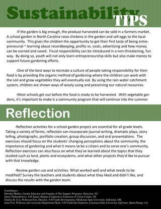 Sustainability
             TIPS
       -If the garden is big enough, the produce harvested can be sold in a farmers market.
  A school garden in North Carolina raise chickens in the garden and sell eggs to the local
  community. This gives the children the opportunity to get their first taste of being entre-
  preneurial ~ learning about recordkeeping, profits vs. costs, advertising and how money
  can be earned and saved. Fiscal responsibility can be introduced in a non-threatening, fun
  way. By doing so, youth will not only learn entrepreneurship skills but also make money to
  support future gardening efforts.

        -One of the best ways to recreate a culture of people taking responsibility for their
  food is by providing the organic method of gardening where the children can work with
  the soil and grow vegetables they will eventually eat. By using the rain water catchment
  system, children are shown ways of wisely using and preserving our natural resources.

        -Most schools get out before the food is ready to be harvested. With vegetable gar-
  dens, it’s important to make it a community program that will continue into the summer.



 Reflection
        -Reflection activities for a school garden project are essential for all grade levels.
 Taking a variety of forms, reflection can incorporate journal writing, dramatic plays, story
 telling, photographs, portfolio creation, group discussion, and oral presentations. The
 exercises should focus on the students' changing perceptions about the community, the
 importance of gardening and what it means to be a citizen and to serve one's community.
 Reflection exercises can also focus on what they've learned about the topics that they
 studied such as land, plants and ecosystems, and what other projects they'd like to pursue
 with that knowledge.

       -Review garden use and activities. What worked well and what needs to be
 modified? Survey the teachers and students about what they liked and didn’t like, and
 discuss the results with the garden team.

Contributors:
Dorothy Mullen, Garden Educator and Founder of The Suppers Programs, Princeton, NJ
James Nichnadowicz, 4-H Agent, Rutgers Cooperative Extension of Union County, NJ
Charles B. Cox, Professor/Asst. Director, 4-H Youth Development, Oklahoma State University, Stillwater, OK
Janet Fox, Professor and Associate Department Head, 4-H Youth Development, Louisiana State University AgCenter, Baton Rouge, LA
 