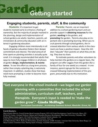 Garden started
    Getting
      Engaging students, parents, staff, & the community
         Students: It’s important to get                                     Parents: Parents are an important
 students involved early to enhance a feeling of                      addition to a school gardening team and can
 ownership. But the majority of people involved in                    provide support in obtaining resources for the
 the planning, design and implementation of                           garden, working in the garden, and
 school gardens are adults: teachers, parents, ad-                    promoting the garden. Parents also play an im-
 ministrators & community educators with an in-                       portant role in promoting learning. When you re-
 terest in gardening education.                                       cruit parents through school gardens, the in-
         Engaging children more intentionally in all                  creased attention from various adults in the class-
 facets of garden education fosters their deeper                      room can have a positive impact. Have the chil-
 commitment and interest. The total amount of                         dren “educate” their parents on what they are do-
 time spent on planting activities is actually quite                  ing. They love to share.
 small. It is strongly recommended that adults find                          To motivate parents and other volunteers to
 ways to more fully engage children in all phases                     help maintain the gardens on a regular basis, the
 of garden design, implementation, & mainte-                          program can offer veggies from the garden (for a
 nance. To see this effort as a long term process,                    family of four for one week) as a reward. In one
 rather than simply a planting day, is extremely                      instance, parent signups for the summer in-
 important. In addition, studies show that boys                       creased following implementation of this pro-
 need more prompting in order to become more                          gram, presumably due to this motivation.
 fully involved.


 “Get everyone in the school involved—we began our garden
        planning with a committee that included the school
        administration, curriculum staff, teachers, and
        therapists. Everyone’s input is needed to ‘make the
        garden grow’.” -Linda McHugh
                          Curriculum Coordinator., Archbishop Damiano School, Westville Grove, NJ

 Contributors:
 Marcia Eames-Sheavly, Cornell Garden-Based Learning Program, NYS 4-H Youth Development, Cornell University, Ithaca, NY.
 Dr Kristi S. Lekies, Assistant Professor, Human and Community Resource Development, Ohio State University, Columbus, OH
 Charles Hebert, County Agent, 4-H Youth Development, Lafayette Parish, Lafayette, LA
 Linda Naeve, Extension Program Specialist, Iowa State University, Ames, IA
 Carl Motsenbocker, Ph.D., Professor (Horticulture), & Emily Neustrom, SARE Assistant , Louisiana State University, Baton Rouge, LA
 Sheryl Casteen, Committee Chair, Planting Seeds of Change, An Edible Educational Endeavor
 