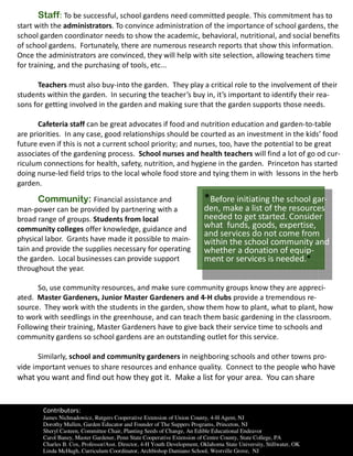 Staff: To be successful, school gardens need committed people. This commitment has to
start with the administrators. To convince administration of the importance of school gardens, the
school garden coordinator needs to show the academic, behavioral, nutritional, and social benefits
of school gardens. Fortunately, there are numerous research reports that show this information.
Once the administrators are convinced, they will help with site selection, allowing teachers time
for training, and the purchasing of tools, etc...

      Teachers must also buy-into the garden. They play a critical role to the involvement of their
students within the garden. In securing the teacher’s buy in, it’s important to identify their rea-
sons for getting involved in the garden and making sure that the garden supports those needs.

       Cafeteria staff can be great advocates if food and nutrition education and garden-to-table
are priorities. In any case, good relationships should be courted as an investment in the kids’ food
future even if this is not a current school priority; and nurses, too, have the potential to be great
associates of the gardening process. School nurses and health teachers will find a lot of go od cur-
riculum connections for health, safety, nutrition, and hygiene in the garden. Princeton has started
doing nurse-led field trips to the local whole food store and tying them in with lessons in the herb
garden.

      Community: Financial assistance and                                 *Before initiating the school gar-
man-power can be provided by partnering with a                            den, make a list of the resources
broad range of groups. Students from local                                needed to get started. Consider
community colleges offer knowledge, guidance and                          what funds, goods, expertise,
                                                                          and services do not come from
physical labor. Grants have made it possible to main-                     within the school community and
tain and provide the supplies necessary for operating                     whether a donation of equip-
the garden. Local businesses can provide support                          ment or services is needed.*
throughout the year.

      So, use community resources, and make sure community groups know they are appreci-
ated. Master Gardeners, Junior Master Gardeners and 4-H clubs provide a tremendous re-
source. They work with the students in the garden, show them how to plant, what to plant, how
to work with seedlings in the greenhouse, and can teach them basic gardening in the classroom.
Following their training, Master Gardeners have to give back their service time to schools and
community gardens so school gardens are an outstanding outlet for this service.

       Similarly, school and community gardeners in neighboring schools and other towns pro-
vide important venues to share resources and enhance quality. Connect to the people who have
what you want and find out how they got it. Make a list for your area. You can share


        Contributors:
        James Nichnadowicz, Rutgers Cooperative Extension of Union County, 4-H Agent, NJ
        Dorothy Mullen, Garden Educator and Founder of The Suppers Programs, Princeton, NJ
        Sheryl Casteen, Committee Chair, Planting Seeds of Change, An Edible Educational Endeavor
        Carol Baney, Master Gardener, Penn State Cooperative Extension of Centre County, State College, PA
        Charles B. Cox, Professor/Asst. Director, 4-H Youth Development, Oklahoma State University, Stillwater, OK
        Linda McHugh, Curriculum Coordinator, Archbishop Damiano School, Westville Grove, NJ
 
