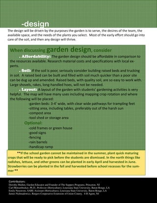 -design
The design will be driven by the purposes the garden is to serve, the desires of the team, the
available space, and the needs of the plants you select. Most of the early effort should go into
care of the soil, and then any design will thrive.


 When discussing garden                                   design, consider
         . Affordability: The garden design should be affordable in comparison to
 the resources available. Research material costs and specifications with local ex-
 perts.
        . Soil: If the soil is poor, seriously consider building raised beds and trucking
 in soil. A raised bed can be built and filled with soil much quicker than a poor site
 can be dug up and amended. Raised beds, with quality soil, are so easy to work with.
 Large shovels, rakes, long-handled hoes, will not be needed.
        . Layout: A layout of the garden with students’ gardening activities is very
 helpful. The map will have many uses including mapping crop rotation and where
 the following will be placed:
               -garden beds: 3-4’ wide, with clear wide pathways for trampling feet
               -sitting area, including tables, preferably out of the harsh sun
               -compost area
               -tool shed or storage area
              Optional:
                  -cold frames or green house
                  -good signs
                  -fencing
                  -rain barrels
                  -handicap ramp
      **If the school garden cannot be maintained in the summer, plant quick maturing
crops that will be ready to pick before the students are dismissed. In the north things like
radishes, lettuce, and other greens can be planted in early April and harvested in June.
Strawberries can be planted in the fall and harvested before school recesses for the sum-
mer.**


Contributors:
Dorothy Mullen, Garden Educator and Founder of The Suppers Programs, Princeton, NJ
Carl Motsenbocker, Ph.D., Professor (Horticulture), Louisiana State University, Baton Rouge, LA
Emily Neustrom, SARE Assistant (Horticulture), Louisiana State University, Baton Rouge, LA
James Nichnadowicz, Rutgers Cooperative Extension of Union County, 4-H Agent, NJ
 