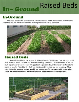 In– Ground
           Raised Beds
In-Ground
     In ground gardens are initially can be cheaper to install, often times require that the soil is
amended, requires a tiller for the initial planting and weeds can be a problem.




   Raised Beds
          A variety of materials can be used to make the edge of garden bed. The bed size can be
   built based on need. The beds can be removed easily if needed. The preference is to not add
   bulk top soil due to weed seeds but bagged soil, organic matter, and mulch are preferred and
   easier to handle. Weed barrier cloth can also be used if desired, but not necessary. Also,
   note that using pressure treated wood is not appropriate for many vegetable gardens be-
   cause the chemicals can leak into the soil and be very hazardous to the vegetables.
 