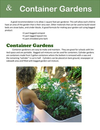 & Container Gardens
      A good recommendation is to allow 1 square foot per gardener. This will allow each child to
have an area of the garden that is their very own. Other materials that can be used to build raised
beds are straw bales, and cinder blocks. A good formula for making your garden soil using bagged
product:
                   •1 part bagged compost
                   •1 part tagged topsoil mix
                   •1 part shredded pine bark


 Container Gardens
        Container gardeners are easy to make and maintain. They are great for schools with lim-
 ited space and are portable. Bagged soil mixtures can be used for containers. Cylinder gardens
 are containers made from 5 gallon containers where the bottom is removed with a saw and
 the remaining “cylinder” is cut in half. Cylinders can be placed on bare ground, newspaper or
 sidewalk area and filled with bagged garden soil mixture.
 
