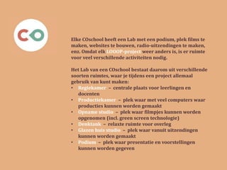 Elke COschool heeft een Lab met een podium, plek films te
maken, websites te bouwen, radio-uitzendingen te maken,
enz. Omdat elk LOOOP-project weer anders is, is er ruimte
voor veel verschillende activiteiten nodig.
Het Lab van een COschool bestaat daarom uit verschillende
soorten ruimtes, waar je tijdens een project allemaal
gebruik van kunt maken:
• Regiekamer – centrale plaats voor leerlingen en
docenten
• Productiekamer – plek waar met veel computers waar
producties kunnen worden gemaakt
• Opname studio – plek waar filmpjes kunnen worden
opgenomen (incl. green screen technologie)
• Denktank – relaxte ruimte voor overleg
• Glazen huis studio – plek waar vanuit uitzendingen
kunnen worden gemaakt
• Podium – plek waar presentatie en voorstellingen
kunnen worden gegeven
 