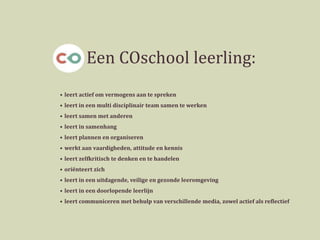 • leert actief om vermogens aan te spreken
• leert in een multi disciplinair team samen te werken
• leert samen met anderen
• leert in samenhang
• leert plannen en organiseren
• werkt aan vaardigheden, attitude en kennis
• leert zelfkritisch te denken en te handelen
• oriënteert zich
• leert in een uitdagende, veilige en gezonde leeromgeving
• leert in een doorlopende leerlijn
• leert communiceren met behulp van verschillende media, zowel actief als reflectief
Een COschool leerling:
 