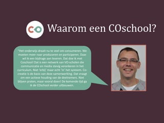 Waarom een COschool?
“Het onderwijs draait nu te veel om consumeren. We
moeten meer naar produceren en participeren. Daar
wil ik een bijdrage aan leveren. Dat doe ik met
Coschool! Dat is een netwerk van VO-scholen die
communicatie en media stevig verankeren in het
curriculum. Niet ‘erbij’ maar echt ‘in’ het systeem. Co-
creatie is de basis van deze samenwerking. Dat vraagt
om een actieve houding van de deelnemers. Niet
blijven praten, maar vooral doen! De komende tijd ga
ik de COschool verder uitbouwen.
 