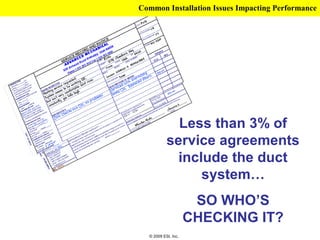 Common Installation Issues Impacting Performance




             Less than 3% of
           service agreements
             include the duct
                 system…
                      SO WHO’S
                     CHECKING IT?
  © 2009 ESI, Inc.
 