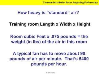 Common Installation Issues Impacting Performance



   How heavy is “standard” air?

Training room Length x Width x Height

Room cubic Feet x .075 pounds = the
weight (in lbs) of the air in this room

 A typical fan has to move about 90
pounds of air per minute. That’s 5400
          pounds per hour.
                  © 2009 ESI, Inc.
 