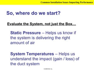 Common Installation Issues Impacting Performance



So, where do we start?

Evaluate the System, not just the Box…

 Static Pressure – Helps us know if
 the system is delivering the right
 amount of air

 System Temperatures – Helps us
 understand the impact (gain / loss) of
 the duct system
                    © 2009 ESI, Inc.
 